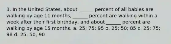 3. In the United States, about ______ percent of all babies are walking by age 11 months, ______ percent are walking within a week after their first birthday, and about ______ percent are walking by age 15 months. a. 25; 75; 95 b. 25; 50; 85 c. 25; 75; 98 d. 25; 50; 90