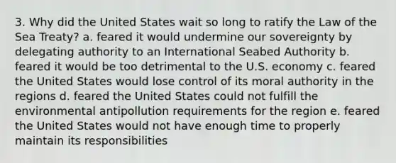 3. Why did the United States wait so long to ratify the Law of the Sea Treaty? a. feared it would undermine our sovereignty by delegating authority to an International Seabed Authority b. feared it would be too detrimental to the U.S. economy c. feared the United States would lose control of its moral authority in the regions d. feared the United States could not fulfill the environmental antipollution requirements for the region e. feared the United States would not have enough time to properly maintain its responsibilities