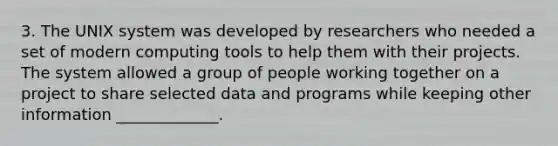 3. The UNIX system was developed by researchers who needed a set of modern computing tools to help them with their projects. The system allowed a group of people working together on a project to share selected data and programs while keeping other information _____________.