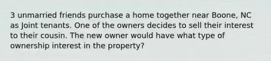 3 unmarried friends purchase a home together near Boone, NC as Joint tenants. One of the owners decides to sell their interest to their cousin. The new owner would have what type of ownership interest in the property?