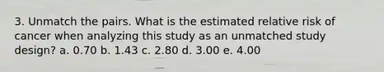 3. Unmatch the pairs. What is the estimated relative risk of cancer when analyzing this study as an unmatched study design? a. 0.70 b. 1.43 c. 2.80 d. 3.00 e. 4.00