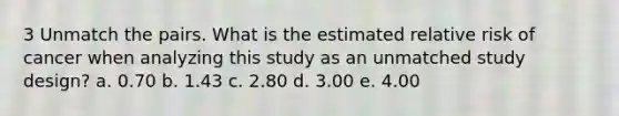 3 Unmatch the pairs. What is the estimated relative risk of cancer when analyzing this study as an unmatched study design? a. 0.70 b. 1.43 c. 2.80 d. 3.00 e. 4.00