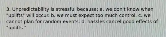 3. Unpredictability is stressful because: a. we don't know when "uplifts" will occur. b. we must expect too much control. c. we cannot plan for random events. d. hassles cancel good effects of "uplifts."