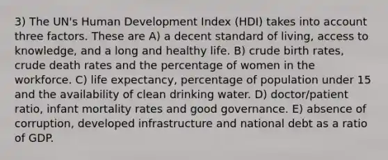 3) The UN's Human Development Index (HDI) takes into account three factors. These are A) a decent standard of living, access to knowledge, and a long and healthy life. B) crude birth rates, crude death rates and the percentage of women in the workforce. C) life expectancy, percentage of population under 15 and the availability of clean drinking water. D) doctor/patient ratio, infant mortality rates and good governance. E) absence of corruption, developed infrastructure and national debt as a ratio of GDP.