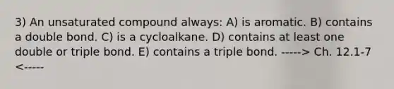 3) An unsaturated compound always: A) is aromatic. B) contains a double bond. C) is a cycloalkane. D) contains at least one double or triple bond. E) contains a triple bond. -----> Ch. 12.1-7 <-----