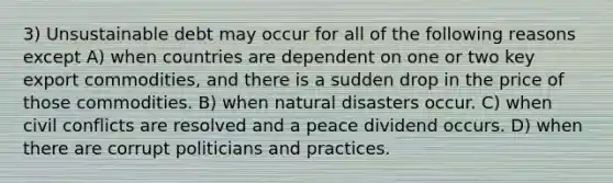 3) Unsustainable debt may occur for all of the following reasons except A) when countries are dependent on one or two key export commodities, and there is a sudden drop in the price of those commodities. B) when natural disasters occur. C) when civil conflicts are resolved and a peace dividend occurs. D) when there are corrupt politicians and practices.