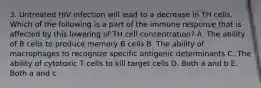 3. Untreated HIV infection will lead to a decrease in TH cells. Which of the following is a part of the immune response that is affected by this lowering of TH cell concentration? A. The ability of B cells to produce memory B cells B. The ability of macrophages to recognize specific antigenic determinants C. The ability of cytotoxic T cells to kill target cells D. Both a and b E. Both a and c