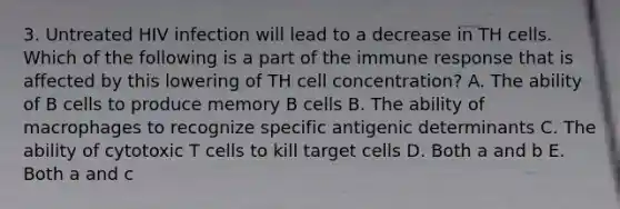 3. Untreated HIV infection will lead to a decrease in TH cells. Which of the following is a part of the immune response that is affected by this lowering of TH cell concentration? A. The ability of B cells to produce memory B cells B. The ability of macrophages to recognize specific antigenic determinants C. The ability of cytotoxic T cells to kill target cells D. Both a and b E. Both a and c