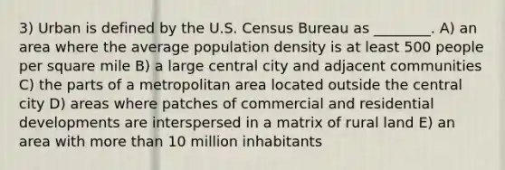 3) Urban is defined by the U.S. Census Bureau as ________. A) an area where the average population density is at least 500 people per square mile B) a large central city and adjacent communities C) the parts of a metropolitan area located outside the central city D) areas where patches of commercial and residential developments are interspersed in a matrix of rural land E) an area with <a href='https://www.questionai.com/knowledge/keWHlEPx42-more-than' class='anchor-knowledge'>more than</a> 10 million inhabitants