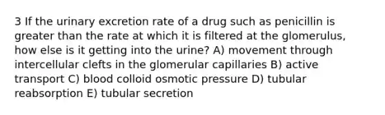 3 If the urinary excretion rate of a drug such as penicillin is greater than the rate at which it is filtered at the glomerulus, how else is it getting into the urine? A) movement through intercellular clefts in the glomerular capillaries B) active transport C) blood colloid osmotic pressure D) tubular reabsorption E) tubular secretion