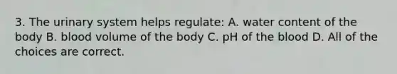 3. The urinary system helps regulate: A. water content of the body B. blood volume of the body C. pH of the blood D. All of the choices are correct.