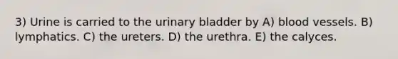 3) Urine is carried to the <a href='https://www.questionai.com/knowledge/kb9SdfFdD9-urinary-bladder' class='anchor-knowledge'>urinary bladder</a> by A) <a href='https://www.questionai.com/knowledge/kZJ3mNKN7P-blood-vessels' class='anchor-knowledge'>blood vessels</a>. B) lymphatics. C) the ureters. D) the urethra. E) the calyces.