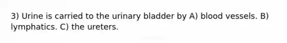 3) Urine is carried to the urinary bladder by A) blood vessels. B) lymphatics. C) the ureters.