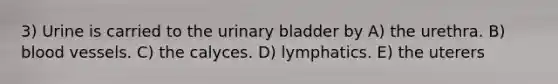 3) Urine is carried to the <a href='https://www.questionai.com/knowledge/kb9SdfFdD9-urinary-bladder' class='anchor-knowledge'>urinary bladder</a> by A) the urethra. B) <a href='https://www.questionai.com/knowledge/kZJ3mNKN7P-blood-vessels' class='anchor-knowledge'>blood vessels</a>. C) the calyces. D) lymphatics. E) the uterers