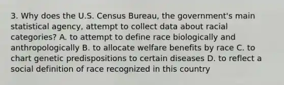 3. Why does the U.S. Census Bureau, the government's main statistical agency, attempt to collect data about racial categories? A. to attempt to define race biologically and anthropologically B. to allocate welfare benefits by race C. to chart genetic predispositions to certain diseases D. to reflect a social definition of race recognized in this country