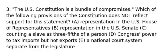 3. "The U.S. Constitution is a bundle of compromises." Which of the following provisions of the Constitution does NOT reflect support for this statement? (A) representation in the U.S. House of Representatives (B) representation in the U.S. Senate (C) counting a slave as three-fifths of a person (D) Congress' power to tax imports but not exports (E) a national court system separate from the legislature