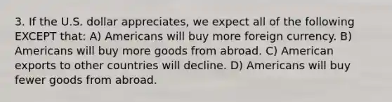 3. If the U.S. dollar appreciates, we expect all of the following EXCEPT that: A) Americans will buy more foreign currency. B) Americans will buy more goods from abroad. C) American exports to other countries will decline. D) Americans will buy fewer goods from abroad.