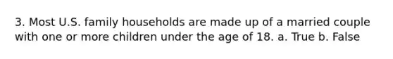 3. Most U.S. family households are made up of a married couple with one or more children under the age of 18.​ a. True b. False