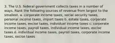 3. The U.S. federal government collects taxes in a number of ways. Rank the following sources of revenue from largest to the smallest. a. corporate income taxes, social security taxes, personal income taxes, import taxes b. estate taxes, corporate income taxes, excise taxes, individual income taxes c. corporate income taxes, payroll taxes, individual income taxes, excise taxes d. individual income taxes, payroll taxes, corporate income taxes, excise taxes