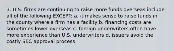 3. U.S. firms are continuing to raise more funds overseas include all of the following EXCEPT: a. it makes sense to raise funds in the county where a firm has a facility b. financing costs are sometimes lower overseas c. foreign underwriters often have more experience than U.S. underwriters d. issuers avoid the costly SEC approval process