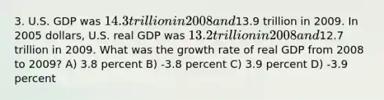 3. U.S. GDP was 14.3 trillion in 2008 and13.9 trillion in 2009. In 2005 dollars, U.S. real GDP was 13.2 trillion in 2008 and12.7 trillion in 2009. What was the growth rate of real GDP from 2008 to 2009? A) 3.8 percent B) -3.8 percent C) 3.9 percent D) -3.9 percent