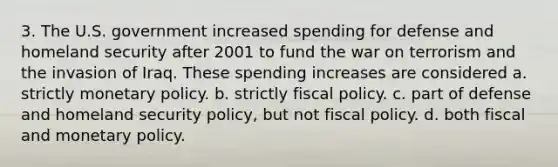 3. The U.S. government increased spending for defense and homeland security after 2001 to fund the war on terrorism and the invasion of Iraq. These spending increases are considered a. strictly monetary policy. b. strictly fiscal policy. c. part of defense and homeland security policy, but not fiscal policy. d. both fiscal and monetary policy.