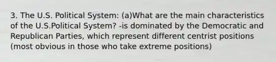 3. The U.S. Political System: (a)What are the main characteristics of the U.S.Political System? -is dominated by the Democratic and Republican Parties, which represent different centrist positions (most obvious in those who take extreme positions)