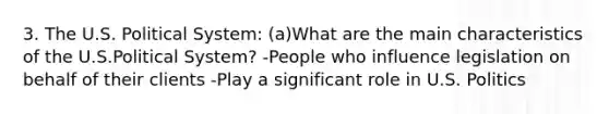3. The U.S. Political System: (a)What are the main characteristics of the U.S.Political System? -People who influence legislation on behalf of their clients -Play a significant role in U.S. Politics