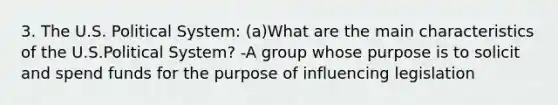 3. The U.S. Political System: (a)What are the main characteristics of the U.S.Political System? -A group whose purpose is to solicit and spend funds for the purpose of influencing legislation