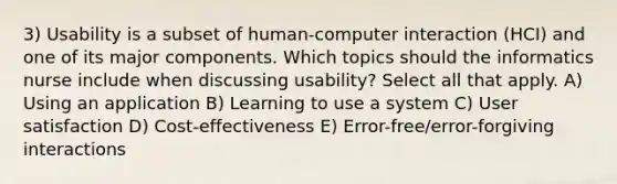 3) Usability is a subset of human-computer interaction (HCI) and one of its major components. Which topics should the informatics nurse include when discussing usability? Select all that apply. A) Using an application B) Learning to use a system C) User satisfaction D) Cost-effectiveness E) Error-free/error-forgiving interactions