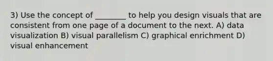 3) Use the concept of ________ to help you design visuals that are consistent from one page of a document to the next. A) data visualization B) visual parallelism C) graphical enrichment D) visual enhancement