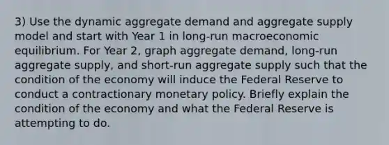 3) Use the dynamic aggregate demand and aggregate supply model and start with Year 1 in long-run macroeconomic equilibrium. For Year 2, graph aggregate demand, long-run aggregate supply, and short-run aggregate supply such that the condition of the economy will induce the Federal Reserve to conduct a contractionary monetary policy. Briefly explain the condition of the economy and what the Federal Reserve is attempting to do.