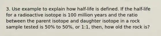 3. Use example to explain how half-life is defined. If the half-life for a radioactive isotope is 100 million years and the ratio between the parent isotope and daughter isotope in a rock sample tested is 50% to 50%, or 1:1, then, how old the rock is?