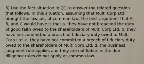 3) Use the fact situation in Q1 to answer the related question that follows. In this situation, assuming that Multi Corp Ltd. brought the lawsuit, at common law, the best argument that A, B, and C would have is that a. they have not breached the duty of good faith owed to the shareholders of Multi Corp Ltd. b. they have not committed a breach of fiduciary duty owed to Multi Corp Ltd. c. they have not committed a breach of fiduciary duty owed to the shareholders of Multi Corp Ltd. d. the business judgment rule applies and they are not liable. e. the due diligence rules do not apply at common law.