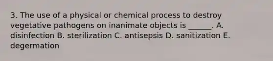 3. The use of a physical or chemical process to destroy vegetative pathogens on inanimate objects is ______. A. disinfection B. sterilization C. antisepsis D. sanitization E. degermation