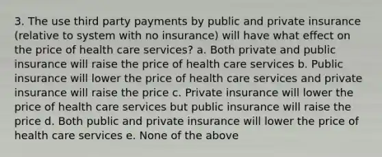 3. The use third party payments by public and private insurance (relative to system with no insurance) will have what effect on the price of health care services? a. Both private and public insurance will raise the price of health care services b. Public insurance will lower the price of health care services and private insurance will raise the price c. Private insurance will lower the price of health care services but public insurance will raise the price d. Both public and private insurance will lower the price of health care services e. None of the above