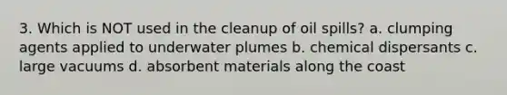 3. Which is NOT used in the cleanup of oil spills? a. clumping agents applied to underwater plumes b. chemical dispersants c. large vacuums d. absorbent materials along the coast