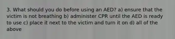 3. What should you do before using an AED? a) ensure that the victim is not breathing b) administer CPR until the AED is ready to use c) place it next to the victim and turn it on d) all of the above