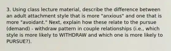 3. Using class lecture material, describe the difference between an adult attachment style that is more "anxious" and one that is more "avoidant." Next, explain how these relate to the pursue (demand) - withdraw pattern in couple relationships (i.e., which style is more likely to WITHDRAW and which one is more likely to PURSUE?).