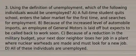 3. Using the definition of unemployment, which of the following individuals would be unemployed? A) A full-time student quits school, enters the labor market for the first time, and searches for employment. B) Because of the increased level of automobile imports, an employee of General Motors is laid off but expects to be called back to work soon. C) Because of a reduction in the military budget, your next door neighbor loses her job in a plant where nuclear warheads are made and must look for a new job. D) All of these individuals are unemployed.