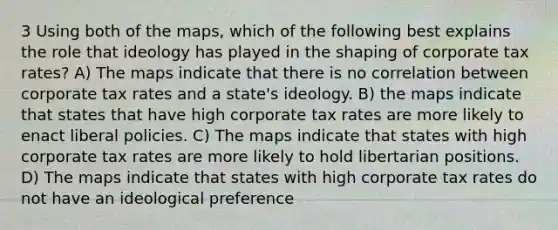 3 Using both of the maps, which of the following best explains the role that ideology has played in the shaping of corporate tax rates? A) The maps indicate that there is no correlation between corporate tax rates and a state's ideology. B) the maps indicate that states that have high corporate tax rates are more likely to enact liberal policies. C) The maps indicate that states with high corporate tax rates are more likely to hold libertarian positions. D) The maps indicate that states with high corporate tax rates do not have an ideological preference