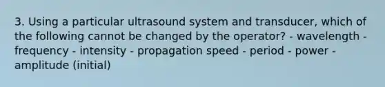 3. Using a particular ultrasound system and transducer, which of the following cannot be changed by the operator? - wavelength - frequency - intensity - propagation speed - period - power - amplitude (initial)