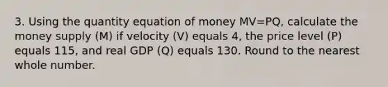 3. Using the quantity equation of money MV=PQ, calculate the money supply (M) if velocity (V) equals 4, the price level (P) equals 115, and real GDP (Q) equals 130. Round to the nearest whole number.