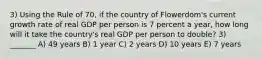 3) Using the Rule of 70, if the country of Flowerdom's current growth rate of real GDP per person is 7 percent a year, how long will it take the country's real GDP per person to double? 3) _______ A) 49 years B) 1 year C) 2 years D) 10 years E) 7 years