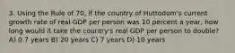 3. Using the Rule of 70, if the country of Huttodom's current growth rate of real GDP per person was 10 percent a year, how long would it take the country's real GDP per person to double? A) 0.7 years B) 20 years C) 7 years D) 10 years