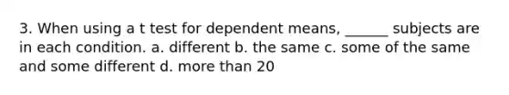 3. When using a t test for dependent means, ______ subjects are in each condition. a. different b. the same c. some of the same and some different d. more than 20