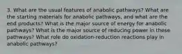 3. What are the usual features of anabolic pathways? What are the starting materials for anabolic pathways, and what are the end products? What is the major source of energy for anabolic pathways? What is the major source of reducing power in these pathways? What role do oxidation-reduction reactions play in anabolic pathways?