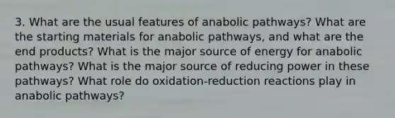 3. What are the usual features of anabolic pathways? What are the starting materials for anabolic pathways, and what are the end products? What is the major source of energy for anabolic pathways? What is the major source of reducing power in these pathways? What role do oxidation-reduction reactions play in anabolic pathways?