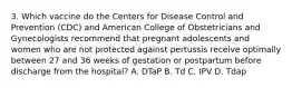 3. Which vaccine do the Centers for Disease Control and Prevention (CDC) and American College of Obstetricians and Gynecologists recommend that pregnant adolescents and women who are not protected against pertussis receive optimally between 27 and 36 weeks of gestation or postpartum before discharge from the hospital? A. DTaP B. Td C. IPV D. Tdap