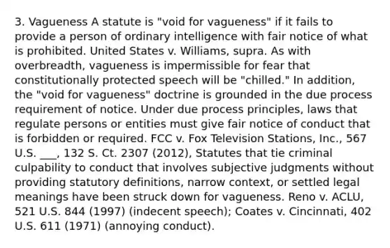 3. Vagueness A statute is "void for vagueness" if it fails to provide a person of ordinary intelligence with fair notice of what is prohibited. United States v. Williams, supra. As with overbreadth, vagueness is impermissible for fear that constitutionally protected speech will be "chilled." In addition, the "void for vagueness" doctrine is grounded in the due process requirement of notice. Under due process principles, laws that regulate persons or entities must give fair notice of conduct that is forbidden or required. FCC v. Fox Television Stations, Inc., 567 U.S. ___, 132 S. Ct. 2307 (2012), Statutes that tie criminal culpability to conduct that involves subjective judgments without providing statutory definitions, narrow context, or settled legal meanings have been struck down for vagueness. Reno v. ACLU, 521 U.S. 844 (1997) (indecent speech); Coates v. Cincinnati, 402 U.S. 611 (1971) (annoying conduct).